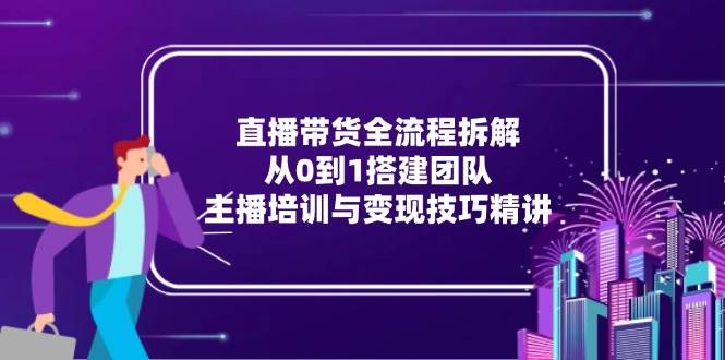 （15004期）直播带货全流程拆解：从0到1搭建团队，主播培训与变现技巧精讲-优优云网创