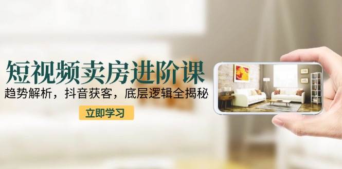 短视频卖房进阶课：趋势解析，抖音获客，底层逻辑全揭秘-优优云网创